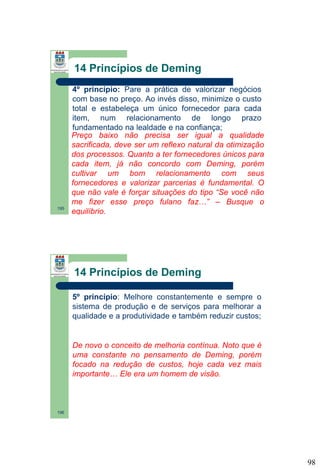 14 Princípios de Deming

195

4º princípio: Pare a prática de valorizar negócios
com base no preço. Ao invés disso, minimize o custo
total e estabeleça um único fornecedor para cada
item, num relacionamento de longo prazo
fundamentado na lealdade e na confiança;
Preço baixo não precisa ser igual a qualidade
sacrificada, deve ser um reflexo natural da otimização
dos processos. Quanto a ter fornecedores únicos para
cada item, já não concordo com Deming, porém
cultivar um bom relacionamento com seus
fornecedores e valorizar parcerias é fundamental. O
que não vale é forçar situações do tipo “Se você não
me fizer esse preço fulano faz…” – Busque o
equilíbrio.

14 Princípios de Deming
5º princípio: Melhore constantemente e sempre o
sistema de produção e de serviços para melhorar a
qualidade e a produtividade e também reduzir custos;

De novo o conceito de melhoria contínua. Noto que é
uma constante no pensamento de Deming, porém
focado na redução de custos, hoje cada vez mais
importante… Ele era um homem de visão.

196

98

 