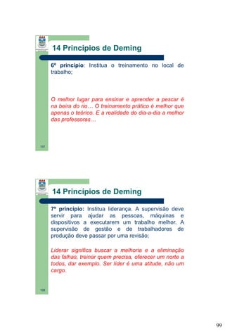 14 Princípios de Deming
6º princípio: Institua o treinamento no local de
trabalho;

O melhor lugar para ensinar e aprender a pescar é
na beira do rio… O treinamento prático é melhor que
apenas o teórico. E a realidade do dia-a-dia a melhor
das professoras…

197

14 Princípios de Deming
7º princípio: Institua liderança. A supervisão deve
servir para ajudar as pessoas, máquinas e
dispositivos a executarem um trabalho melhor. A
supervisão de gestão e de trabalhadores de
produção deve passar por uma revisão;
Liderar significa buscar a melhoria e a eliminação
das falhas, treinar quem precisa, oferecer um norte a
todos, dar exemplo. Ser líder é uma atitude, não um
cargo.

198

99

 