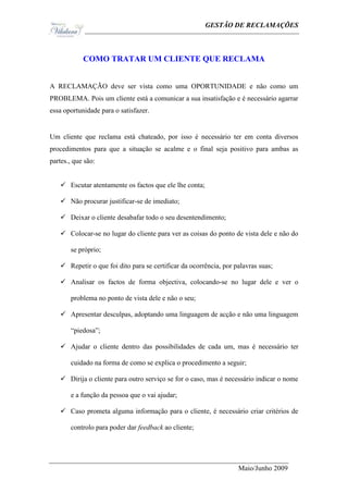 Ge                                              GESTÃO DE RECLAMAÇÕES



             COMO TRATAR UM CLIENTE QUE RECLAMA


A RECLAMAÇÃO deve ser vista como uma OPORTUNIDADE e não como um
PROBLEMA. Pois um cliente está a comunicar a sua insatisfação e é necessário agarrar
essa oportunidade para o satisfazer.


Um cliente que reclama está chateado, por isso é necessário ter em conta diversos
procedimentos para que a situação se acalme e o final seja positivo para ambas as
partes., que são:


    Escutar atentamente os factos que ele lhe conta;

    Não procurar justificar-se de imediato;

    Deixar o cliente desabafar todo o seu desentendimento;

    Colocar-se no lugar do cliente para ver as coisas do ponto de vista dele e não do

       se próprio;

    Repetir o que foi dito para se certificar da ocorrência, por palavras suas;

    Analisar os factos de forma objectiva, colocando-se no lugar dele e ver o

       problema no ponto de vista dele e não o seu;

    Apresentar desculpas, adoptando uma linguagem de acção e não uma linguagem

       “piedosa”;

    Ajudar o cliente dentro das possibilidades de cada um, mas é necessário ter

       cuidado na forma de como se explica o procedimento a seguir;

    Dirija o cliente para outro serviço se for o caso, mas é necessário indicar o nome

       e a função da pessoa que o vai ajudar;

    Caso prometa alguma informação para o cliente, é necessário criar critérios de

       controlo para poder dar feedback ao cliente;




                                                                   Maio/Junho 2009
 