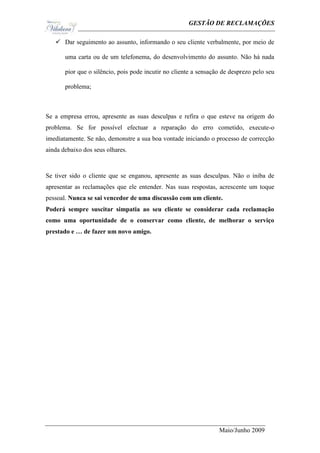 Ge                                             GESTÃO DE RECLAMAÇÕES

    Dar seguimento ao assunto, informando o seu cliente verbalmente, por meio de

       uma carta ou de um telefonema, do desenvolvimento do assunto. Não há nada

       pior que o silêncio, pois pode incutir no cliente a sensação de desprezo pelo seu

       problema;



Se a empresa errou, apresente as suas desculpas e refira o que esteve na origem do
problema. Se for possível efectuar a reparação do erro cometido, execute-o
imediatamente. Se não, demonstre a sua boa vontade iniciando o processo de correcção
ainda debaixo dos seus olhares.



Se tiver sido o cliente que se enganou, apresente as suas desculpas. Não o iniba de
apresentar as reclamações que ele entender. Nas suas respostas, acrescente um toque
pessoal. Nunca se sai vencedor de uma discussão com um cliente.
Poderá sempre suscitar simpatia ao seu cliente se considerar cada reclamação
como uma oportunidade de o conservar como cliente, de melhorar o serviço
prestado e … de fazer um novo amigo.




                                                                  Maio/Junho 2009
 