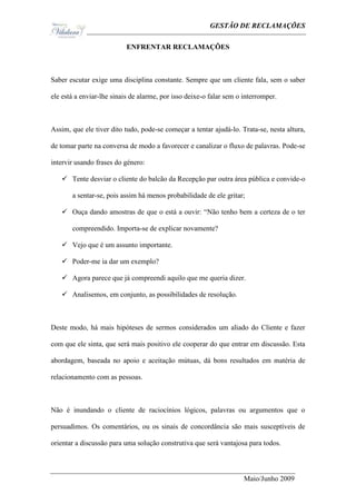 Ge                                                GESTÃO DE RECLAMAÇÕES

                           ENFRENTAR RECLAMAÇÕES



Saber escutar exige uma disciplina constante. Sempre que um cliente fala, sem o saber

ele está a enviar-lhe sinais de alarme, por isso deixe-o falar sem o interromper.



Assim, que ele tiver dito tudo, pode-se começar a tentar ajudá-lo. Trata-se, nesta altura,

de tomar parte na conversa de modo a favorecer e canalizar o fluxo de palavras. Pode-se

intervir usando frases do género:

    Tente desviar o cliente do balcão da Recepção par outra área pública e convide-o

       a sentar-se, pois assim há menos probabilidade de ele gritar;

    Ouça dando amostras de que o está a ouvir: “Não tenho bem a certeza de o ter

       compreendido. Importa-se de explicar novamente?

    Vejo que é um assunto importante.

    Poder-me ia dar um exemplo?

    Agora parece que já compreendi aquilo que me queria dizer.

    Analisemos, em conjunto, as possibilidades de resolução.



Deste modo, há mais hipóteses de sermos considerados um aliado do Cliente e fazer

com que ele sinta, que será mais positivo ele cooperar do que entrar em discussão. Esta

abordagem, baseada no apoio e aceitação mútuas, dá bons resultados em matéria de

relacionamento com as pessoas.



Não é inundando o cliente de raciocínios lógicos, palavras ou argumentos que o

persuadimos. Os comentários, ou os sinais de concordância são mais susceptíveis de

orientar a discussão para uma solução construtiva que será vantajosa para todos.



                                                                     Maio/Junho 2009
 