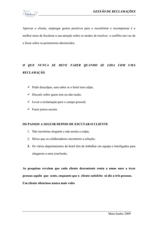 Ge                                            GESTÃO DE RECLAMAÇÕES




Aprovar o cliente, empregar gestos positivos para o reconfortar e recompensar é o

melhor meio de focalizar a sua atenção sobre os modos de resolver o conflito em vez de

o focar sobre os pormenores aborrecidos.




O QUE NUNCA SE DEVE FAZER QUANDO SE LIDA COM UMA

RECLAMAÇÃO.



    Pedir desculpas, sem saber se o hotel tem culpa;

    Discutir sobre quem tem ou não razão;

    Levar a reclamação para o campo pessoal;

    Fazer juízos sociais



OS PASSOS A SEGUIR DEPOIS DE ESCUTAR O CLIENTE

   1. Não incrimine ninguém e não assine a culpa;

   2. Deixe que os colaboradores encontrem a solução;

   3. Os vários departamentos do hotel têm de trabalhar em equipa e interligados para

       chegarem a uma conclusão;



As pesquisas revelam que cada cliente descontente conta a umas onze a treze

pessoas aquilo que sente, enquanto que o cliente satisfeito só diz a três pessoas.

Um cliente silencioso nunca mais volta




                                                                 Maio/Junho 2009
 
