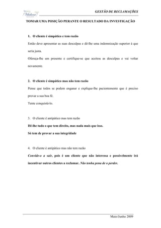 Ge                                           GESTÃO DE RECLAMAÇÕES

TOMAR UMA POSIÇÃO PERANTE O RESULTADO DA INVESTIGAÇÃO



1. O cliente é simpático e tem razão

Então deve apresentar as suas desculpas e dê-lhe uma indemnização superior à que

seria justa.

Ofereça-lhe um presente e certifique-se que aceitou as desculpas e vai voltar

novamente.



2. O cliente é simpático mas não tem razão

Pense que todos se podem enganar e explique-lhe pacientemente que é preciso

provar a sua boa fé.

Tente conquistá-lo.



3. O cliente é antipático mas tem razão

Dê-lhe tudo o que tem direito, mas nada mais que isso.

Só tem de provar a sua integridade



4. O cliente é antipático mas não tem razão

Convide-o a sair, pois é um cliente que não interessa e possivelmente irá

incentivar outros clientes a reclamar. Não tenha pena de o perder.




                                                            Maio/Junho 2009
 