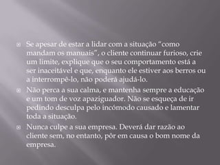    Se apesar de estar a lidar com a situação “como
    mandam os manuais”, o cliente continuar furioso, crie
    um limite, explique que o seu comportamento está a
    ser inaceitável e que, enquanto ele estiver aos berros ou
    a interrompê-lo, não poderá ajudá-lo.
   Não perca a sua calma, e mantenha sempre a educação
    e um tom de voz apaziguador. Não se esqueça de ir
    pedindo desculpa pelo incómodo causado e lamentar
    toda a situação.
   Nunca culpe a sua empresa. Deverá dar razão ao
    cliente sem, no entanto, pôr em causa o bom nome da
    empresa.
 