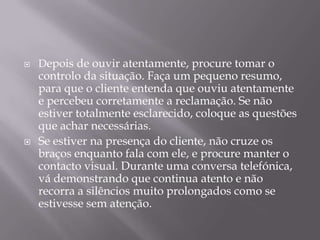    Depois de ouvir atentamente, procure tomar o
    controlo da situação. Faça um pequeno resumo,
    para que o cliente entenda que ouviu atentamente
    e percebeu corretamente a reclamação. Se não
    estiver totalmente esclarecido, coloque as questões
    que achar necessárias.
   Se estiver na presença do cliente, não cruze os
    braços enquanto fala com ele, e procure manter o
    contacto visual. Durante uma conversa telefónica,
    vá demonstrando que continua atento e não
    recorra a silêncios muito prolongados como se
    estivesse sem atenção.
 