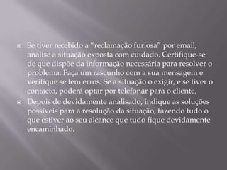    Se tiver recebido a “reclamação furiosa” por email,
    analise a situação exposta com cuidado. Certifique-se
    de que dispõe da informação necessária para resolver o
    problema. Faça um rascunho com a sua mensagem e
    verifique se tem erros. Se a situação o exigir, e se tiver o
    contacto, poderá optar por telefonar para o cliente.
   Depois de devidamente analisado, indique as soluções
    possíveis para a resolução da situação, fazendo tudo o
    que estiver ao seu alcance que tudo fique devidamente
    encaminhado.
 