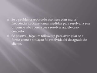    Se o problema reportado acontece com muita
    frequência, procure tomar medidas para resolver a sua
    origem, e não apenas para resolver aquele caso
    concreto.
   Se possível, faça um follow-up para averiguar se a
    forma como a situação foi resolvida foi do agrado do
    cliente.
 