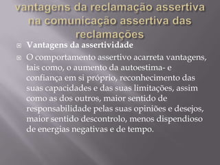    Vantagens da assertividade
   O comportamento assertivo acarreta vantagens,
    tais como, o aumento da autoestima- e
    confiança em si próprio, reconhecimento das
    suas capacidades e das suas limitações, assim
    como as dos outros, maior sentido de
    responsabilidade pelas suas opiniões e desejos,
    maior sentido descontrolo, menos dispendioso
    de energias negativas e de tempo.
 