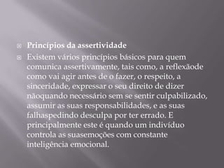    Princípios da assertividade
   Existem vários princípios básicos para quem
    comunica assertivamente, tais como, a reflexãode
    como vai agir antes de o fazer, o respeito, a
    sinceridade, expressar o seu direito de dizer
    nãoquando necessário sem se sentir culpabilizado,
    assumir as suas responsabilidades, e as suas
    falhaspedindo desculpa por ter errado. E
    principalmente este é quando um indivíduo
    controla as suasemoções com constante
    inteligência emocional.
 