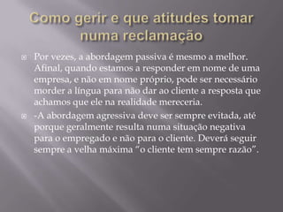    Por vezes, a abordagem passiva é mesmo a melhor.
    Afinal, quando estamos a responder em nome de uma
    empresa, e não em nome próprio, pode ser necessário
    morder a língua para não dar ao cliente a resposta que
    achamos que ele na realidade mereceria.
   -A abordagem agressiva deve ser sempre evitada, até
    porque geralmente resulta numa situação negativa
    para o empregado e não para o cliente. Deverá seguir
    sempre a velha máxima “o cliente tem sempre razão”.
 