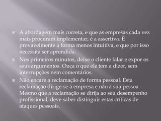    A abordagem mais correta, e que as empresas cada vez
    mais procuram implementar, é a assertiva. É
    provavelmente a forma menos intuitiva, e que por isso
    necessita ser aprendida.
   Nos primeiros minutos, deixe o cliente falar e expor os
    seus argumentos. Ouça o que ele tem a dizer, sem
    interrupções nem comentários.
   Não encare a reclamação de forma pessoal. Esta
    reclamação dirige-se à empresa e não à sua pessoa.
    Mesmo que a reclamação se dirija ao seu desempenho
    profissional, deve saber distinguir estas críticas de
    ataques pessoais.
 