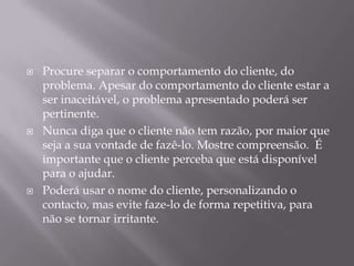    Procure separar o comportamento do cliente, do
    problema. Apesar do comportamento do cliente estar a
    ser inaceitável, o problema apresentado poderá ser
    pertinente.
   Nunca diga que o cliente não tem razão, por maior que
    seja a sua vontade de fazê-lo. Mostre compreensão. É
    importante que o cliente perceba que está disponível
    para o ajudar.
   Poderá usar o nome do cliente, personalizando o
    contacto, mas evite faze-lo de forma repetitiva, para
    não se tornar irritante.
 