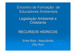 Encontro de Formação de
 Educadores Ambientais
 Legislação Ambiental e
        Cidadania

RECURSOS HÍDRICOS

  Entre Rios - Itaipulândia
         Céu Azul
 