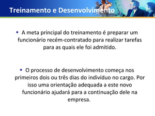 Treinamento e Desenvolvimento A meta principal do treinamento é preparar um funcionário recém-contratado para realizar tarefas para as quais ele foi admitido. O processo de desenvolvimento começa nos primeiros dois ou três dias do indivíduo no cargo. Por isso uma orientação adequada a este novo funcionário ajudará para a continuação dele na empresa.  