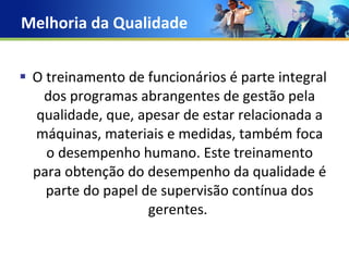 Melhoria da Qualidade  O treinamento de funcionários é parte integral dos programas abrangentes de gestão pela qualidade, que, apesar de estar relacionada a máquinas, materiais e medidas, também foca o desempenho humano. Este treinamento para obtenção do desempenho da qualidade é parte do papel de supervisão contínua dos gerentes.  
