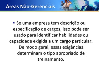Áreas Não-Gerenciais Se uma empresa tem descrição ou especificação de cargos, isso pode ser usado para identificar habilidades ou capacidade exigida a um cargo particular. De modo geral, essas exigências determinam o tipo apropriado de treinamento. 