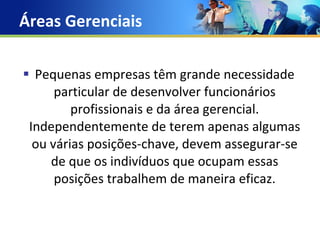 Áreas Gerenciais Pequenas empresas têm grande necessidade particular de desenvolver funcionários profissionais e da área gerencial. Independentemente de terem apenas algumas ou várias posições-chave, devem assegurar-se de que os indivíduos que ocupam essas posições trabalhem de maneira eficaz. 