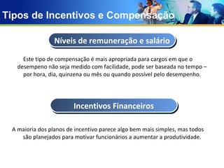 Tipos de Incentivos e Compensação Este tipo de compensação é mais apropriada para cargos em que o desempeno não seja medido com facilidade, pode ser baseada no tempo – por hora, dia, quinzena ou mês ou quando possível pelo desempenho. A maioria dos planos de incentivo parece algo bem mais simples, mas todos são planejados para motivar funcionários a aumentar a produtividade. Níveis de remuneração e salário Incentivos   Financeiros 