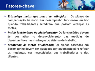 Fatores-chave  Estabeleça metas que possa ser atingidas:  Os planos de compensação baseado em desempenho funcionam melhor quando trabalhadores acreditam que possam alcançar as metas. Inclua funcionários no planejamento:  Os funcionários devem ter voz ativa no desenvolvimento das medidas de desempenho e nas mudanças do sistema de trabalho. Mantenha as metas atualizadas:  Os planos baseados em desempenho devem ser ajustados continuamente para refletir as mudanças nas necessidades dos trabalhadores e dos clientes.   