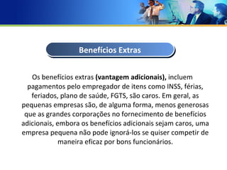 Os benefícios extras  (vantagem adicionais),  incluem pagamentos pelo empregador de itens como INSS, férias, feriados, plano de saúde, FGTS, são caros. Em geral, as pequenas empresas são, de alguma forma, menos generosas que as grandes corporações no fornecimento de benefícios adicionais, embora os benefícios adicionais sejam caros, uma empresa pequena não pode ignorá-los se quiser competir de maneira eficaz por bons funcionários. Benefícios Extras 