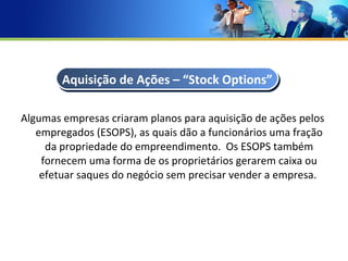 Algumas empresas criaram planos para aquisição de ações pelos empregados (ESOPS), as quais dão a funcionários uma fração da propriedade do empreendimento.  Os ESOPS também fornecem uma forma de os proprietários gerarem caixa ou efetuar saques do negócio sem precisar vender a empresa.  Aquisição de Ações – “Stock Options” 