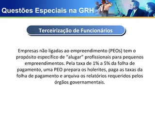 Questões Especiais na GRH Empresas não ligadas ao empreendimento (PEOs) tem o propósito específico de “alugar” profissionais para pequenos empreendimentos. Pela taxa de 1% a 5% da folha de pagamento, uma PEO prepara os holerites, paga as taxas da folha de pagamento e arquiva os relatórios requeridos pelos órgãos governamentais. Terceirização de Funcionários 