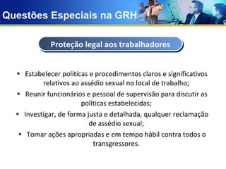 Questões Especiais na GRH Estabelecer políticas e procedimentos claros e significativos relativos ao assédio sexual no local de trabalho; Reunir funcionários e pessoal de supervisão para discutir as políticas estabelecidas; Investigar, de forma justa e detalhada, qualquer reclamação de assédio sexual; Tomar ações apropriadas e em tempo hábil contra todos o transgressores. Proteção legal aos trabalhadores 