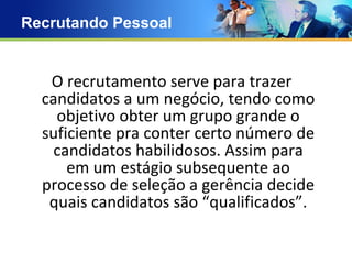 Recrutando Pessoal O recrutamento serve para trazer candidatos a um negócio, tendo como objetivo obter um grupo grande o suficiente pra conter certo número de candidatos habilidosos. Assim para em um estágio subsequente ao processo de seleção a gerência decide quais candidatos são “qualificados”. 