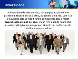 Diversidade  A diversidade da mão-de-obra, nos tempos atuais é muito grande em relação à raça, à etnia, ao gênero e à idade. Com isso o equilíbrio está se modificando  com rapidez para a maior  diversificação de mão-de-obra.  O que tem ajudado muito para essa diversificação são a maior participação das mulheres e de trabalhadores mais velhos. Txt Txt 
