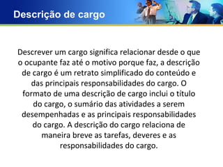 Descrição de cargo Text Text Text Text Descrever um cargo significa relacionar desde o que o ocupante faz até o motivo porque faz, a descrição de cargo é um retrato simplificado do conteúdo e das principais responsabilidades do cargo. O formato de uma descrição de cargo inclui o título do cargo, o sumário das atividades a serem desempenhadas e as principais responsabilidades do cargo. A descrição do cargo relaciona de maneira breve as tarefas, deveres e as responsabilidades do cargo. 