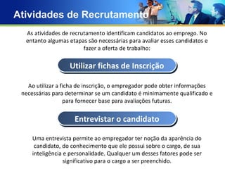 Atividades de Recrutamento Concept Text Text Text Text As atividades de recrutamento identificam candidatos ao emprego. No entanto algumas etapas são necessárias para avaliar esses candidatos e fazer a oferta de trabalho: Ao utilizar a ficha de inscrição, o empregador pode obter informações necessárias para determinar se um candidato é minimamente qualificado e para fornecer base para avaliações futuras. Uma entrevista permite ao empregador ter noção da aparência do candidato, do conhecimento que ele possui sobre o cargo, de sua inteligência e personalidade. Qualquer um desses fatores pode ser significativo para o cargo a ser preenchido. Utilizar fichas de Inscrição Entrevistar o candidato 
