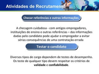 Atividades de Recrutamento Concept Text Text Text Text A checagem cuidadosa - com antigos empregadores, instituições de ensino e outras referências – das informações dadas pelo candidato pode ajudar o empregador a evitar sérias consequências de uma contratação errada  Diversos tipos de cargo dependem de testes de desempenho. Os teste de qualquer tipo devem respeitar os critérios de  validade  e  confiabilidade . Checar referências e outras informações Testar o candidato 