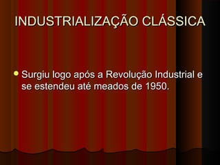INDUSTRIALIZAÇÃO CLÁSSICAINDUSTRIALIZAÇÃO CLÁSSICA
Surgiu logo após a Revolução Industrial eSurgiu logo após a Revolução Industrial e
se estendeu até meados de 1950.se estendeu até meados de 1950.
 