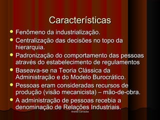Andréa CarnaúbaAndréa Carnaúba
CaracterísticasCaracterísticas
 Fenômeno da industrialização.Fenômeno da industrialização.
 Centralização das decisões no topo daCentralização das decisões no topo da
hierarquia.hierarquia.
 Padronização do comportamento das pessoasPadronização do comportamento das pessoas
através do estabelecimento de regulamentosatravés do estabelecimento de regulamentos
 Baseava-se na Teoria Clássica daBaseava-se na Teoria Clássica da
Administração e do Modelo Burocrático.Administração e do Modelo Burocrático.
 Pessoas eram consideradas recursos dePessoas eram consideradas recursos de
produção (visão mecanicista) – mão-de-obra.produção (visão mecanicista) – mão-de-obra.
 A administração de pessoas recebia aA administração de pessoas recebia a
denominação de Relações Industriais.denominação de Relações Industriais.
 