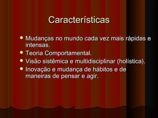 CaracterísticasCaracterísticas
 Mudanças no mundo cada vez mais rápidas eMudanças no mundo cada vez mais rápidas e
intensas.intensas.
 Teoria Comportamental.Teoria Comportamental.
 Visão sistêmica e multidisciplinar (holística).Visão sistêmica e multidisciplinar (holística).
 Inovação e mudança de hábitos e deInovação e mudança de hábitos e de
maneiras de pensar e agir.maneiras de pensar e agir.
 