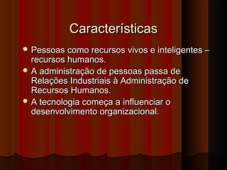 CaracterísticasCaracterísticas
 Pessoas como recursos vivos e inteligentes –Pessoas como recursos vivos e inteligentes –
recursos humanos.recursos humanos.
 A administração de pessoas passa deA administração de pessoas passa de
Relações Industriais à Administração deRelações Industriais à Administração de
Recursos Humanos.Recursos Humanos.
 A tecnologia começa a influenciar oA tecnologia começa a influenciar o
desenvolvimento organizacional.desenvolvimento organizacional.
 