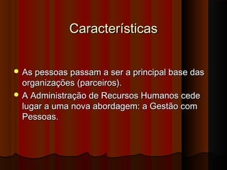 CaracterísticasCaracterísticas
 As pessoas passam a ser a principal base dasAs pessoas passam a ser a principal base das
organizações (parceiros).organizações (parceiros).
 A Administração de Recursos Humanos cedeA Administração de Recursos Humanos cede
lugar a uma nova abordagem: a Gestão comlugar a uma nova abordagem: a Gestão com
Pessoas.Pessoas.
 