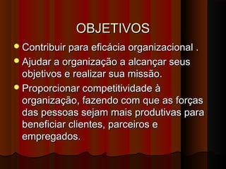 OBJETIVOSOBJETIVOS
Contribuir para eficácia organizacional .Contribuir para eficácia organizacional .
Ajudar a organização a alcançar seusAjudar a organização a alcançar seus
objetivos e realizar sua missão.objetivos e realizar sua missão.
Proporcionar competitividade àProporcionar competitividade à
organização, fazendo com que as forçasorganização, fazendo com que as forças
das pessoas sejam mais produtivas paradas pessoas sejam mais produtivas para
beneficiar clientes, parceiros ebeneficiar clientes, parceiros e
empregados.empregados.
 