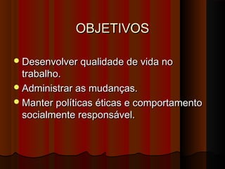 OBJETIVOSOBJETIVOS
Desenvolver qualidade de vida noDesenvolver qualidade de vida no
trabalho.trabalho.
Administrar as mudanças.Administrar as mudanças.
Manter políticas éticas e comportamentoManter políticas éticas e comportamento
socialmente responsável.socialmente responsável.
 