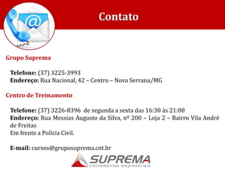 Grupo Suprema
Telefone: (37) 3225-3993
Endereço: Rua Nacional, 42 – Centro – Nova Serrana/MG
Centro de Treinamento
Telefone: (37) 3226-8396 de segunda a sexta das 16:30 às 21:00
Endereço: Rua Messias Augusto da Silva, nº 200 – Loja 2 – Bairro Vila André
de Freitas
Em frente a Polícia Civil.
E-mail: cursos@gruposuprema.cnt.br
Contato
 
