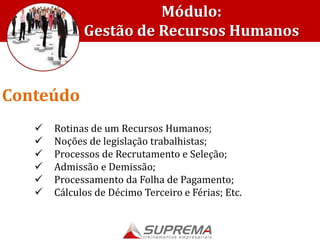  Rotinas de um Recursos Humanos;
 Noções de legislação trabalhistas;
 Processos de Recrutamento e Seleção;
 Admissão e Demissão;
 Processamento da Folha de Pagamento;
 Cálculos de Décimo Terceiro e Férias; Etc.
Conteúdo
Módulo:
Gestão de Recursos Humanos
 