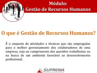 É o conjunto de atividades e técnicas que são empregadas
para o melhor gerenciamento dos colaboradores de uma
empresa, seja no cumprimento das questões trabalhistas ou
na busca de um ambiente favorável ao desenvolvimento
profissional.
O que é Gestão de Recursos Humanos?
Módulo:
Gestão de Recursos Humanos
 