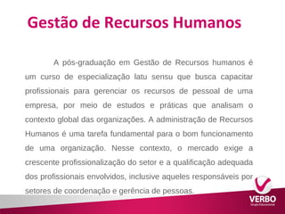 Gestão de Recursos Humanos 
A pós-graduação em Gestão de Recursos humanos é 
um curso de especialização latu sensu que busca capacitar 
profissionais para gerenciar os recursos de pessoal de uma 
empresa, por meio de estudos e práticas que analisam o 
contexto global das organizações. A administração de Recursos 
Humanos é uma tarefa fundamental para o bom funcionamento 
de uma organização. Nesse contexto, o mercado exige a 
crescente profissionalização do setor e a qualificação adequada 
dos profissionais envolvidos, inclusive aqueles responsáveis por 
setores de coordenação e gerência de pessoas. 
 