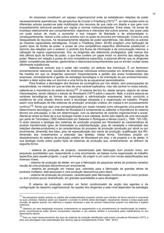 80
As empresas constituem um espaço organizacional onde se estabelecem relações de poder
necessariamente assimétricas. Na perspectiva de Crozier e Friedberg (1977)11, as inter-acções entre os
diferentes actores pautam-se pela mobilização dos recursos de que cada um dispõe e que gere num
enquadramento estrutural pautado por regras e normas institucionalizadas. Entre estas, há zonas de
incerteza relativamente aos comportamentos, objectivos e intenções dos outros actores, nas quais cada
um pode actuar de modo a aumentar a sua margem de liberdade e de arbitrariedade e,
consequentemente, reduzir a dos outros actores com os quais se encontra em interacção. Como há uma
desigualdade de recursos, há necessariamente relações de poder assimétricas, não detendo os actores
as mesmas capacidades estratégicas. Crozier e Friedberg (Idem: 82-90) propõem uma tipificação de
quatro tipos de fontes de poder: a posse de uma competência específica dificilmente substituível; o
domínio das relações com o exterior; o controlo dos fluxos de informação e de comunicação internos; a
utilização de regras organizacionais. Ora, os dirigentes são detentores privilegiados, pelo menos dos
três últimos tipos de fontes de poder, o que lhes confere um papel motor no domínio das relações de
poder. Mesmo em relação à posse de uma competência específica, é possível afirmar que os dirigentes
detêm competências decisórias, gestionárias e relacionais/comportamentais que os tornam muitas vezes
dificilmente substituíveis.
Saliente-se contudo que o poder não constitui um atributo dos indivíduos. É um fenómeno
eminentemente relacional, resultante de dinâmicas individuais entrecruzadas em dinâmicas colectivas.
Na medida em que os dirigentes assumem frequentemente a gestão das áreas fundamentais das
empresas, nomeadamente a gestão da estratégia tecnológica e da orientação do par produto/mercado,
tendem a deter sobre elas um domínio e uma forma de as equacionar personalizados.
Para finalizar a abordagem dos factores de contingência por nós retidos, sem preocupações de
exaustividade, na medida em que se trata de uma variável explicativa, mas não central no nosso estudo,
saliente-se a importância do sistema técnico12. O sistema técnico foi, desde sempre, objecto de várias
interpretações, sendo clássico o estudo de Woodward (1977) sobre o assunto. Nele, a autora associa as
variáveis tecnológicas às formas de organização e administração empresarial, tendo concluído a
existência de uma relação directa entre a tecnologia adoptada e a organização do trabalho. Propõe
assim uma tipificação de três sistemas de produção: produção unitária, em massa e em processamento
contínuo13. Ainda que seja uma conceptualização por vezes rotulada como advogando uma postura de
determinismo tecnológico, o trabalho de Woodward é fundamental ao salientar a importância do sistema
técnico em articulação, e não em determinação, com os elementos de carácter organizacional e social.
Atente-se ainda ao facto de a sua tipologia manter a sua validade, tendo sido objecto de uma renovação
por parte de Tarondeau (1982 referenciado por Salavisa in Rodrigues e Neves (coord.), 1994: 125-126).
O autor associa a tipologia dos sistemas de produção proposta por Woodward às características do
produto transformado (grau de diversidade ou estandardização, grau de variedade e intensidade das
relações clientes-produtores) e às características do processo de produção (produção por stock ou por
encomenda, dimensão dos lotes, grau de especialização dos meios de produção, qualificação dos RH,
dimensão dos investimentos e extensão das tarefas). Desta forma, Tarondeau propõe um
desdobramento do sistema de produção unitário de Woodward em dois, o de projecto e o de atelier. A
sua tipologia incide sobre quatro tipos de sistemas de produção que, sinteticamente, se definem da
seguinte forma:
- sistema de produção de projecto, caracterizado pela fabricação dum produto único, em
pequenas quantidades que, respondendo a uma encomenda, se baseia numa organização do trabalho
específica para aquele projecto, o qual, terminado, dá origem a um outro com novas especificações aos
diversos níveis;
- sistema de produção de atelier, em que a fabricação de pequenas séries de produtos variados
resulta de uma produção discontínua por encomenda;
- sistema de produção em massa que, orientado para a fabricação de grandes séries de
produtos múltiplos, está associado a uma produção descontínua para stock;
- sistema de produção de processo, caracterizado pela fabricação contínua de um único produto
ou dum produto pouco diversificado, em grandes quantidades e para stockagem.
O sistema de produção constitui um factor condicionador da acção dos agentes e da
configuração do desenho organizacional. As opções dos dirigentes a este nível dependem da estratégia
11
Na perspectiva destes autores os sujeitos são problematizados enquanto actores que orientam de forma racional e consciente
as suas condutas. Optamos assim por respeitar o conceito no âmbito desta abordagem, ressalvando, todavia a nossa opção pelo
conceito de agente quando nos referimos a sujeitos individuais e pelo de actores institucionais quando nos referimos a sujeitos
colectivos.
12
Optamos por esta designação enquanto contemplando os equipamentos e os procedimentos de transformação da matéria- -
prima, encontrando-se estes últimos incorporados naqueles e nos saberes detidos e accionados pelos trabalhadores no seu
desempenho laboral.
13
Para um maior desenvolvimento dos tipos de sistemas de produção identificados pela autora consulte-se Woodward (1977), e
para uma abordagem mais sistematizada dos mesmos veja-se nomeadamente (Freire, 1993: 56-57)
 