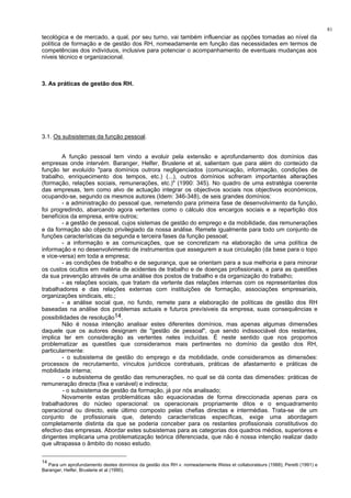 81
tecológica e de mercado, a qual, por seu turno, vai também influenciar as opções tomadas ao nível da
política de formação e de gestão dos RH, nomeadamente em função das necessidades em termos de
competências dos indivíduos, inclusive para potenciar o acompanhamento de eventuais mudanças aos
níveis técnico e organizacional.
3. As práticas de gestão dos RH.
3.1. Os subsistemas da função pessoal.
A função pessoal tem vindo a evoluir pela extensão e aprofundamento dos domínios das
empresas onde intervém. Baranger, Helfer, Bruslerie et al, salientam que para além do conteúdo da
função ter evoluído "para domínios outrora negligenciados (comunicação, informação, condições de
trabalho, enriquecimento dos tempos, etc.) (...), outros domínios sofreram importantes alterações
(formação, relações sociais, remunerações, etc.)" (1990: 345). No quadro de uma estratégia coerente
das empresas, tem como alvo de actuação integrar os objectivos sociais nos objectivos económicos,
ocupando-se, segundo os mesmos autores (Idem: 346-348), de seis grandes domínios:
- a administração do pessoal que, remetendo para primeira fase de desenvolvimento da função,
foi progredindo, abarcando agora vertentes como o cálculo dos encargos sociais e a repartição dos
benefícios da empresa, entre outros;
- a gestão de pessoal, cujos sistemas de gestão do emprego e da mobilidade, das remunerações
e da formação são objecto privilegiado da nossa análise. Remete igualmente para todo um conjunto de
funções características da segunda e terceira fases da função pessoal;
- a informação e as comunicações, que se concretizam na elaboração de uma política de
informação e no desenvolvimento de instrumentos que assegurem a sua circulação (da base para o topo
e vice-versa) em toda a empresa;
- as condições de trabalho e de segurança, que se orientam para a sua melhoria e para minorar
os custos ocultos em matéria de acidentes de trabalho e de doenças profissionais, e para as questões
da sua prevenção através de uma análise dos postos de trabalho e da organização do trabalho;
- as relações sociais, que tratam da vertente das relações internas com os representantes dos
trabalhadores e das relações externas com instituições de formação, associações empresariais,
organizações sindicais, etc.;
- a análise social que, no fundo, remete para a elaboração de políticas de gestão dos RH
baseadas na análise dos problemas actuais e futuros prevísiveis da empresa, suas consequências e
possibilidades de resolução14.
Não é nossa intenção analisar estes diferentes domínios, mas apenas algumas dimensões
daquele que os autores designam de "gestão de pessoal", que sendo indissociável dos restantes,
implica ter em consideração as vertentes neles incluídas. É neste sentido que nos propomos
problematizar as questões que consideramos mais pertinentes no domínio da gestão dos RH,
particularmente:
- o subsistema de gestão do emprego e da mobilidade, onde consideramos as dimensões:
processos de recrutamento, vínculos jurídicos contratuais, práticas de afastamento e práticas de
mobilidade interna;
- o subsistema de gestão das remunerações, no qual se dá conta das dimensões: práticas de
remuneração directa (fixa e variável) e indirecta;
- o subsistema de gestão da formação, já por nós analisado;
Novamente estas problemáticas são equacionadas de forma direccionada apenas para os
trabalhadores do núcleo operacional: os operacionais propriamente ditos e o enquadramento
operacional ou directo, este último composto pelas chefias directas e intermédias. Trata-se de um
conjunto de profissionais que, detendo características específicas, exige uma abordagem
completamente distinta da que se poderia conceber para os restantes profissionais constitutivos do
efectivo das empresas. Abordar estes subsistemas para as categorias dos quadros médios, superiores e
dirigentes implicaria uma problematização teórica diferenciada, que não é nossa intenção realizar dado
que ultrapassa o âmbito do nosso estudo.
14
Para um aprofundamento destes domínios da gestão dos RH v. nomeadamente Weiss et collaborateurs (1988); Peretti (1991) e
Baranger, Helfer, Bruslerie et al (1990).
 