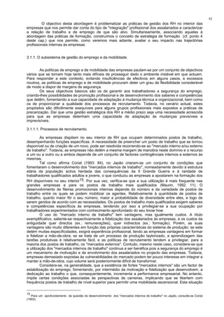 82
O objectivo desta abordagem é problematizar as práticas de gestão dos RH no interior das
empresas que nos permite dar conta do tipo de "integração" profissional dos assalariados e caracterizar
a relação de trabalho e de emprego de que são alvo. Simultaneamente, associando aquelas à
abordagem das práticas de formação, construímos o conceito de estratégia de formação (cf. ponto 4
deste cap.) que nos permite, como veremos mais adiante, avaliar o seu impacto nas trajectórias
profissionais internas às empresas.
3.1.1. O subsistema de gestão do emprego e da mobilidade.
As políticas de emprego e de mobilidade das empresas pautam-se por um conjunto de objectivos
vários que se tornam hoje tanto mais difíceis de prosseguir dado o ambiente instável em que actuam.
Para responder a este contexto, evitando insuficiências de efectivos em alguns casos, e excessos
noutros, as políticas de emprego e de mobilidade procuram deter um grau de flexibilidade considerável
de modo a dispor de margens de segurança.
Os seus objectivos básicos são os de garantir aos trabalhadores a segurança do emprego,
criando-lhes possibilidades de promoção profissional e de desenvolvimento dos saberes e competências
que detêm, fomentando a sua capacidade de adaptação à mudança técnica e organizacional, bem como
os de proporcionar a qualidade dos processos de recrutamento. Todavia, no cenário actual, estes
propósitos são dificilimente exequíveis para alguns grupos profissionais mais expostos a práticas de
precarização. Daí que uma gestão estratégica dos RH a médio prazo seja uma necessidade acrescida
para que as empresas detenham uma capacidade de adaptação às mudanças previsíveis e
imprevisíveis.
3.1.1.1. Processos de recrutamento.
As empresas dispõem no seu interior de RH que ocupam determinados postos de trabalho,
desempenhando funções específicas. A necessidade de preencher um posto de trabalho que se tornou
disponível ou de criação de um novo, pode ser resolvida recorrendo-se ao "mercado interno e/ou externo
de trabalho". Todavia, as empresas não detêm a mesma margem de manobra neste domínio e o recurso
a um ou a outro ou a ambos depende de um conjunto de factores contingênciais internos e externos às
mesmas.
Tal como afirma Coriat (1993: 84), no Japão criaram-se um conjunto de condições que
fomentaram o desenvolvimento dos "mercados internos de trabalho", nomeadamente devido à estrutura
etária da população activa herdada das consequências da II Grande Guerra e à raridade de
trabalhadores qualificados adultos e jovens, o que conduziu as empresas a apostarem na formação dos
RH disponíveis no seu interior15. Por sua vez, verifica-se que a sua utilização é mais frequente nas
grandes empresas e para os postos de trabalho mais qualificados (Maurin, 1992: 11). O
desenvolvimento de fileiras promocionais internas depende do número e da variedade de postos de
trabalho entre os quais se podem mobilizar os agentes. Relativamente à quantidade de postos de
trabalho, quanto maior fôr o seu número, maior a probabilidade de diversidade entre eles, e logo de
serem geridos de acordo com as necessidades. Os postos de trabalho mais qualificados exigem saberes
e competências específicos às empresas, tendendo por isso a privilegiar-se a sua ocupação por
trabalhadores experimentados com conhecimento aprofundado do seu know how.
O uso do "mercado interno de trabalho" tem vantagens, mas igualmente custos. A título
exemplificativo, saliente-se respectivamente a fidelização dos assalariados às empresas, e os custos da
antiguidade quer directos (ex.: remunerações), quer indirectos (ex.: formação). Porém, as suas
vantagens são muito diferentes em função das próprias características do sistema de produção: se este
detém muitas específicidades, exigirá experiência profissional, tendo as empresas vantagens em formar
e fidelizar a mão-de-obra; se se trata de um processo de produção taylorizado, a aprendizagem das
tarefas produtivas é relativamente fácil, e as políticas de recrutamento tendem a privilegiar, para a
maioria dos postos de trabalho, os "mercados externos". Contudo, mesmo neste caso, considera-se que
a utilização dos "mercados internos de trabalho" continua a ser benéfica pois a segurança do emprego é
um mecanismo de motivação e de envolvimento dos assalariados no projecto das empresas. Todavia,
empresas demasiado expostas às vulnerabilidades do mercado podem ter pouco interesse em integrar e
manter a mão-de-obra, cujo volume será posteriormente difícil de transformar.
Considera-se, na generalidade, que a existência de fortes "mercados internos" são um factor de
estabilização do emprego, fomentando, por intermédio da motivação e fidelização que desenvolvem, a
dedicação ao trabalho o que, consequentemente, incrementa a performance empresarial. No entanto,
impõe certas condições associadas às perspectivas de carreiras, implicando que se libertem com
frequência postos de trabalho de nível superior para permitir uma mobilidade ascensional. Esta situação
15
Para um aprofundamento da questão do desenvolvimento dos "mercados internos de trabalho" no Japão, consulte-se Coriat
(1993).
 