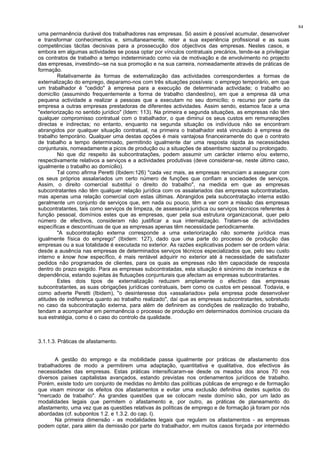 84
uma permanência durável dos trabalhadores nas empresas. Só assim é possível acumular, desenvolver
e transformar conhecimentos e, simultaneamente, reter a sua experiência profissional e as suas
competências tácitas decisivas para a prossecução dos objectivos das empresas. Nestes casos, e
embora em algumas actividades se possa optar por vínculos contratuais precários, tende-se a privilegiar
os contratos de trabalho a tempo indeterminado como via de motivação e de envolvimento no projecto
das empresas, investindo--se na sua promoção e na sua carreira, nomeadamente através de práticas de
formação.
Relativamente às formas de externalização das actividades correspondentes a formas de
externalização do emprego, deparamo-nos com três situações possíveis: o emprego temporário, em que
um trabalhador é "cedido" à empresa para a execução de determinada actividade; o trabalho ao
domicílio (assumindo frequentemente a forma de trabalho clandestino), em que a empresa dá uma
pequena actividade a realizar a pessoas que a executam no seu domicílio; o recurso por parte da
empresa a outras empresas prestadoras de diferentes actividades. Assim sendo, estamos face a uma
"exteriorização no sentido jurídico" (Idem: 113). Na primeira e segunda situações, as empresas não têm
qualquer compromisso contratual com o trabalhador, o que diminui os seus custos em remunerações
directas e indirectas; no entanto, enquanto na segunda situação os indivíduos não se encontram
abrangidos por qualquer situação contratual, na primeira o trabalhador está vinculado à empresa de
trabalho temporário. Qualquer uma destas opções é mais vantajosa financeiramente do que o contrato
de trabalho a tempo determinado, permitindo igualmente dar uma resposta rápida às necessidades
conjunturais, nomeadamente a picos de produção ou a situações de absentismo sazonal ou prolongado.
No que diz respeito às subcontratações, podem assumir um carácter interno e/ou externo,
respectivamente relativos a serviços e a actividades produtivas (deve considerar-se, neste último caso,
igualmente o trabalho ao domícilio).
Tal como afirma Peretti (Ibidem:126) "cada vez mais, as empresas renunciam a assegurar com
os seus próprios assalariados um certo número de funções que confiam a sociedades de serviços.
Assim, o direito comercial substitui o direito do trabalho", na medida em que as empresas
subcontratantes não têm qualquer relação jurídica com os assalariados das empresas subcontratadas,
mas apenas uma relação comercial com estas últimas. Abrangidos pela subcontratação interna estão
geralmente um conjunto de serviços que, em nada ou pouco, têm a ver com a missão das empresas
subcontratantes, tais como serviços de limpeza, de assessoria jurídica ou serviços técnicos referentes à
função pessoal, domínios estes que as empresas, quer pela sua estrutura organizacional, quer pelo
número de efectivos, consideram não justificar a sua internalização. Tratam-se de actividades
específicas e descontínuas de que as empresas apenas têm necessidade periodicamente.
"A subcontratação externa corresponde a uma exteriorização não somente jurídica mas
igualmente física do emprego" (Ibidem: 127), dado que uma parte do processo de produção das
empresas ou a sua totalidade é executada no exterior. As razões explicativas podem ser de ordem vária:
desde a ausência nas empresas de determinados serviços técnicos especializados que, pelo seu custo
interno e know how específico, é mais rentável adquirir no exterior até à necessidade de satisfazer
pedidos não programados de clientes, para os quais as empresas não têm capacidade de resposta
dentro do prazo exigido. Para as empresas subcontratadas, esta situação é sinónimo de incerteza e de
dependência, estando sujeitas às flutuações conjunturais que afectam as empresas subcontratantes.
Estes dois tipos de externalização reduzem amplamente o efectivo das empresas
subcontratantes, as suas obrigações jurídicas contratuais, bem como os custos em pessoal. Todavia, e
como adverte Peretti (Ibidem), "o desinteresse dos «assalariados» pela empresa pode desenvolver
atitudes de indiferença quanto ao trabalho realizado", daí que as empresas subcontratantes, sobretudo
no caso da subcontratação externa, para além de definirem as condições de realização do trabalho,
tendam a acompanhar em permanência o processo de produção em determinados domínios cruciais da
sua estratégia, como é o caso do controlo da qualidade.
3.1.1.3. Práticas de afastamento.
A gestão do emprego e da mobilidade passa igualmente por práticas de afastamento dos
trabalhadores de modo a permitirem uma adaptação, quantitativa e qualitativa, dos efectivos às
necessidades das empresas. Estas práticas intensificaram-se desde os meados dos anos 70 nos
diversos países capitalistas avançados, estando previstas nos ordenamentos jurídicos de trabalho.
Porém, existe todo um conjunto de medidas no âmbito das políticas públicas de emprego e de formação
que visam minorar os efeitos dos afastamentos e evitar uma exclusão definitiva destes sujeitos do
"mercado de trabalho". As grandes questões que se colocam neste domínio são, por um lado as
modalidades legais que permitem o afastamento e, por outro, as práticas de planeamento do
afastamento, uma vez que as questões relativas às políticas de emprego e de formação já foram por nós
abordadas (cf. subpontos 1.2. e 1.3.2. do cap. I).
Na primeira dimensão - as modalidades legais que regulam os afastamentos - as empresas
podem optar, para além da demissão por parte do trabalhador, em muitos casos forçada por intermédio
 