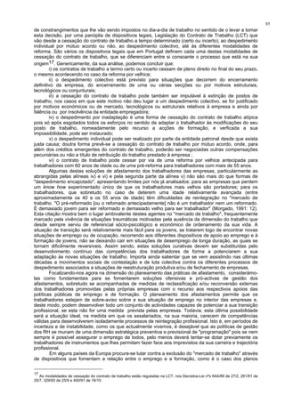 85
de constrangimentos que lhe vão sendo impostos no dia-a-dia de trabalho no sentido de o levar a tomar
esta decisão, por uma panóplia de dispositivos legais, Legislação do Contrato de Trabalho (LCT) que
vão desde a cessação do contrato de trabalho a tempo determinado (certo ou incerto), ao despedimento
individual por mútuo acordo ou não, ao despedimento colectivo, até às diferentes modalidades de
reforma. São vários os dispositivos legais que em Portugal definem cada uma destas modalidades de
cessação do contrato de trabalho, que se diferenciam entre si consoante o processo que está na sua
origem17. Genericamente, da sua análise, podemos concluir que:
i) os contratos de trabalho a termo certo ou incerto cessam de pleno direito no final do seu prazo,
o mesmo acontecendo no caso da reforma por velhice;
ii) o despedimento colectivo está previsto para situações que decorrem do encerramento
definitivo da empresa, do encerramento de uma ou várias secções ou por motivos estruturais,
tecnológicos ou conjunturais;
iii) a cessação do contrato de trabalho pode também ser imputável à extinção de postos de
trabalho, nos casos em que este motivo não deu lugar a um despedimento colectivo, se for justificado
por motivos económicos ou de mercado, tecnológicos ou estruturais relativos à empresa e ainda por
falência ou por insolvência da entidade empregadora;
iv) o despedimento por inadaptação é uma forma de cessação do contrato de trabalho atípica
pois só após esgotados todos os esforços no sentido de adaptar o trabalhador às modificações do seu
posto de trabalho, nomeadamente pelo recurso a acções de formação, e verficada a sua
impossibilidade, pode ser instaurado;
v) o despedimento individual pode ser realizado por parte da entidade patronal desde que exista
justa causa; doutra forma prevê-se a cessação do contrato de trabalho por mútuo acordo, onde, para
além dos créditos emergentes do contrato de trabalho, poderão ser negociadas outras compensações
pecuniárias ou não a título de retribuição do trabalho prestado à empresa ;
vi) o contrato de trabalho pode cessar por via de uma reforma por velhice antecipada para
trabalhadores com 60 anos de idade ou de uma pré-reforma para trabalhadores com mais de 55 anos.
Algumas destas soluções de afastamento dos trabalhadores das empresas, particularmente as
abrangidas pelas alíneas iv) e vi) e pela segunda parte da alínea v) não são mais do que formas de
"despedimento encapotado", apresentando limites por nós já analisados: para as empresas que perdem
um know how experimentado único de que os trabalhadores mais velhos são portadores; para os
trabalhadores, que sobretudo no caso de deterem uma idade relativamente avançada (entre
aproximadamente os 40 e os 55 anos de idade) têm dificuldades de reintegração no "mercado de
trabalho. "O pré-reformado [ou o refomado antecipadamente] não é um trabalhador nem um reformado.
É demasiado jovem para ser reformado e demasiado velho para ser trabalhador" (Morgado, 1991: 12).
Esta citação mostra bem o lugar ambivalente destes agentes no "mercado de trabalho", frequentemente
marcado pela vivência de situações traumáticas motivadas pela ausência da dimensão do trabalho que
desde sempre serviu de referencial sócio-psicológico e económico de ordenamento da sua vida. A
situação de transição será relativamente mais fácil para os jovens, se tratarem logo de encontrar novas
situações de emprego ou de ocupação, recorrendo aos diferentes dispositivos de apoio ao emprego e à
formação de jovens, não se deixando cair em situações de desemprego de longa duração, as quais se
tornam dificilmente reversíveis. Assim sendo, estas soluções curativas devem ser substituídas pelo
desenvolvimento contínuo das competências dos trabalhadores de forma a potenciarem a sua
adaptação às novas situações de trabalho. Importa ainda salientar que se vem assistindo nas últimas
décadas a movimentos sociais de contestação e de luta colectiva contra os diferentes processos de
despedimento associados a situações de reestruturação produtiva e/ou de fechamento de empresas.
Focalizando-nos agora na dimensão do planeamento das práticas de afastamento, considerámo-
las como fundamentais para se fomentarem soluções ofensivas e pró-activas de gestão dos
afastamentos, sobretudo se acompanhadas de medidas de reclassificação e/ou reconversão externas
dos trabalhadores promovidas pelas próprias empresas com o recurso aos respectivos apoios das
políticas públicas de emprego e de formação. O planeamento dos afastamentos permite que os
trabalhadores estejam de sobre-aviso sobre a sua situação de emprego no interior das empresas e,
deste modo, podem desenvolver todo um conjunto de actividades capazes de potenciar a sua transição
profissional, se esta não for uma medida prevista pelas empresas. Todavia, esta última possibilidade
será a situação ideal, na medida em que os assalariados, na sua maioria, carecem de competências
válidas para desenvolverem isoladamente processos de reintegração profissional. Isto é, em períodos de
incerteza e de instabilidade, como os que actualmente vivemos, é desejável que as políticas de gestão
dos RH se munam de uma dimensão estratégica preventiva e previsional de "programação" pois se nem
sempre é possível assegurar o emprego de todos, pelo menos deverá tentar-se dotar previamente os
trabalhadores de instrumentos que lhes permitam fazer face aos imprevistos da sua carreira e trajectória
profissional.
Em alguns países da Europa procura-se lutar contra a exclusão do "mercado de trabalho" através
de dispositivos que fomentam a relação entre o emprego e a formação, como é o caso dos planos
17
As modalidades de cessação do contrato de trabalho estão reguladas na LCT, nos Decretos-Lei nºs 64A/89 de 27/2, 261/91 de
25/7, 329/93 de 25/9 e 400/91 de 16/10.
 
