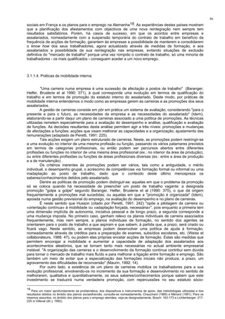 86
sociais em França e os planos para o emprego na Alemanha18. As experiências destes países mostram
que a planificação dos afastamentos com objectivos de uma nova reintegração nem sempre tem
resultados satisfatórios. Porém, há casos de sucesso, em que os acordos entre empresas e
assalariados, nomeadamente com a suspensão temporária do contrato de trabalho em benefício da
frequência de acções de formação, garantem às empresas a possibilidade de manterem e consolidarem
o know how dos seus trabalhadores, agora actualizado através de medidas de formação, e aos
assalariados a possibilidade da sua reintegração nas empresas, evitando situações de exclusão
definitiva do "mercado de trabalho" porque uma vez rompido o contrato de trabalho, só uma minoria de
trabalhadores - os mais qualificados - conseguem aceder a um novo emprego.
3.1.1.4. Práticas de mobilidade interna.
"Uma carreira numa empresa é uma sucessão de afectação a postos de trabalho" (Baranger,
Helfer, Bruslerie et al 1990: 371), à qual corresponde uma evolução em termos de qualificação do
trabalho e em termos de promoção do estatuto interno do assalariado. Deste modo, por práticas de
mobilidade interna entendemos o modo como as empresas gerem as carreiras e as promoções dos seus
assalariados.
A gestão de carreiras consiste em pôr em prática um sistema de avaliação, considerando "para o
presente e para o futuro, as necessidades da empresa e as necessidades do assalariado" (Idem),
elaborando-se a partir daqui um plano de carreiras associado a uma política de promoções. As técnicas
utilizadas remetem especialmente para a avaliação do desempenho e análise, qualificação e avaliação
de funções. As decisões resultantes desta análise permitem agir a três níveis: promoções e mudanças
de afectações a funções; acções que visam melhorar as capacidades e a organização; ajustamento das
remunerações (adaptado de Peretti, 1991: 225).
Tais acções exigem um plano estruturado de carreiras. Neste, as promoções podem restringir-se
a uma evolução no interior de uma mesma profissão ou função, passando os vários patamares previstos
em termos de categorias profissionais, ou então podem ser percursos abertos entre diferentes
profissões ou funções no interior de uma mesma área profissional (ex.: no interior da área de produção),
ou entre diferentes profissões ou funções de áreas profissionais diversas (ex.: entre a área de produção
e a de manutenção) .
Os critérios inerentes às promoções podem ser vários, tais como a antiguidade, o mérito
individual, o desempenho grupal, o acréscimo de competências via formação formal ou informal ou uma
inadaptação ao posto de trabalho, dado que o conteúdo deste último menospreza os
saberes/conhecimentos detidos pelo assalariado.
Dentre as políticas de promoção podem distinguir-se: aquelas em que o problema da promoção
só se coloca quando há necessidade de preencher um posto de trabalho vagante: a designada
promoção "golpe a golpe" segundo Baranger, Helfer, Bruslerie et al (1990: 375), o que dá origem
frequentemente a promoções mal sucedidas; ou aquelas em que a "promoção é organizada" (Idem),
apoiada numa gestão previsional do emprego, na avaliação do desempenho e no plano de carreiras.
É neste sentido que Husson (citado por Peretti, 1991: 242) "opõe a pilotagem da carreira ou
«orientação contínua» à mobilidade ou «adaptação forçada, necessária»", pois enquanto a primeira tem
uma dimensão implícita de autonomia, iniciativa pessoal e de longo prazo, a segunda corresponde a
uma mudança imposta. No primeiro caso, ganham relevo os planos individuais de carreira associados
frequentemente, mas nem sempre, a planos individuais de formação, no sentido dos agentes se
orientarem para o posto de trabalho a que aspiram e que sabem, à partida que, a prazo, será criado ou
ficará vago. Neste sentido, as empresas podem desenvolver uma política de ajuda à formação,
nomeadamente através de créditos para a preparação de exames, subsídios escolares, etc. (Weiss et
collaborateurs, 1988: 47), ou podem elas próprias encetar acções de formação. Estas são medidas que
permitem encorajar a mobilidade e aumentar a capacidade de adaptação dos assalariados aos
acontecimentos aleatórios, que se tornam tanto mais necessárias no actual ambiente empresarial
instável. "A organização das carreiras e o desenvolvimento da formação contínua contribui sem dúvida
para tornar o mercado de trabalho mais fluído e para melhorar a ligação entre formação e emprego. São
também um meio de evitar que a especialização das formações iniciais não produza, a prazo, um
agravamento das dificuldades de reconversão" (Maurin, 1992: 14).
Por outro lado, a existência de um plano de carreiras mobiliza os trabalhadores para a sua
evolução profissional, envolvendo-os no incremento da sua formação e desenvolvimento no sentido de
melhorarem, qualitativa e quantitativamente, os seus saberes/conhecimentos porque sabem que este
investimento se traduzirá numa verdadeira promoção, com repercussões no seu estatuto sócio-
18
Para um maior aprofundamento da problemática, dos dispositivos e instrumentos de apoio, das metodologias utilizadas e dos
resultados obtidos no âmbito dos planos sociaisfrancês, consulte-se nomeadamente, Chauchard (1985) e Ménard (1991). Para os
mesmos assuntos, no âmbito dos planos para o emprego alemães, veja-se designadamente, Bosch: 163-173 e Lichtenberger: 217-
225 in Villeval (dir.), 1992).
 