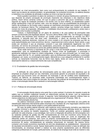87
profissional, ao nível remuneratório, bem como num enriquecimento do conteúdo do seu trabalho. É
assim que os planos de carreira prevêem, na generalidade, os conteúdos funcionais, os salários directos
e indirectos e as condições de admissão e acesso ao início e ao topo da carreira.
Outra questão a ponderar no plano de carreiras é o número de graus hierárquicos a percorrer, o
que depende da própria concepção de promoção imperante nas empresas e dos objectivos desta
política. Assim temos carreiras curtas, em que os graus a percorrer são pouco numerosos e onde,
segundo as regras de avaliação previstas e de acordo com os seus critérios, os assalariados podem
atingir rapidamente o topo da carreira; este, uma vez atingido, torna as possibilidades de promoção no
interior da profissão ou da função nulas e apenas se vislumbram promoções para outras de nível mais
elevado na hierarquia interna. Por contraposição, existem carreiras longas que impõem um elevado
número de níveis de progressão, dificultando a mobilidade intra-funcional e profissional e ainda mais a
mobilidade entre funções e profissões.
Todavia, a implementação de um plano de carreiras e de uma política de promoções está
sempre condicionada pela legislação laboral. Tal como afirma Motta (1991: 46), "em Portugal a margem
de manobra das empresas para introduzir um modelo próprio complementar ao previsto nos IRCT
aplicáveis, é reduzida para não dizer nula". Geralmente, o plano de carreiras fica limitado às
negociações colectivas sectoriais, impondo um único modelo a um conjunto de empresas que têm as
suas especificidades aos níveis económico, técnico- -organizacional e sócio-cultural. Assim sendo, o que
acaba por acontecer é que as empresas cumprem o que está estabelecido legalmente nos CCT
sectoriais, em termos de promoção dos assalariados, procurando, em alguns casos, ultrapassar estes
constrangimentos, remunerando-os acima das grelhas salariais respectivas.
Ainda neste domínio é importante ter em conta o nível de formação escolar e profissional dos
assalariados: para os trabalhadores rotulados de "baixos níveis de qualificação", a promoção é
geralmente realizada com base no critério antiguidade, e logo por uma promoção que, no nosso país,
adquiriu após Abril de 74, um carácter automático; para os profissionais mais qualificados, a promoção
ultrapassa, por vezes, os constrangimentos legais, alterando-se a sua categoria profissional no sentido
vertical, ou meramente horizontal, mas de forma mais rápida, tendo em conta o seu mérito, o seu
desempenho laboral ou o desenvolvimento das suas competências.
3.1.2. O subsistema de gestão das remunerações.
A definição de uma política de remunerações parte (ou deve partir) dos objectivos que as
empresas se propõem atingir por seu intermédio, procurando garantir os princípios de equidade e de
justiça para que funcione como um elemento de motivação e não de conflitos entre trabalhadores.
Todavia, ao defini-la, as empresas estão novamente submetidas aos constrangimentos legais e
convencionais, bem como à lógica do mercado. No domínio das práticas de remuneração há que ter em
conta: a remuneração directa fixa e variável e a remuneração indirecta.
3.1.2.1. Práticas de remuneração directa
A remuneração directa abarca uma parte fixa e outra variável. A primeira diz respeito à parte de
salário que se mantém inalterável durante um determinado período de tempo, com as respectivas
actualizações salariais, geralmente anuais. A segunda "varia habitualmente segundo critérios mais ou
menos subjectivos do desempenho individual/grupal e/ou organizacional" (Proença, 1994: 9).
i) Remuneração directa fixa.
Os salários individuais podem ser resultado de uma aferição por intermédio de uma grelha de
classificação elaborada internamente pelas empresas e/ou resultado de uma negociação colectiva entre
os vários parceiros sociais dando origem a uma grelha salarial sectorial .
No caso da grelha salarial sectorial, esta impõe-se como instrumento normativo que determina
os salários mínimos a atribuir a cada uma das categorias profissionais definidas tendo em conta as
exigências dos postos de trabalho respectivos. Tendo um carácter generalista, ignora a realidade
particular de cada empresa, a sua estratégia, bem como a integração da política de remunerações com
as restantes políticas de gestão dos RH, nomeadamente ao nível dos incentivos como formas de
mobilização da mão-de-obra. Estas grelhas são negociadas tendo em conta as exigências das
diferentes partes em presença, bem como os próprios constrangimentos impostos pela política de
rendimentos governamental, paralelamente a todo um conjunto de condicionalismos relativos à realidade
económica do sector, nomeadamente as variações conjunturais do mercado. Da mesma forma,
cumprem uma função económica importante em prol dos assalariados ao estabelecerem mecanismos
de equidade remuneratória e social. Apesar desta grelha convencional constituir a base de definição das
remunerações, as empresas tendem a realizar os seus próprios ajustamentos para as diferentes
categorias profissionais em função, particularmente, do sistema de emprego local onde se inserem e das
 